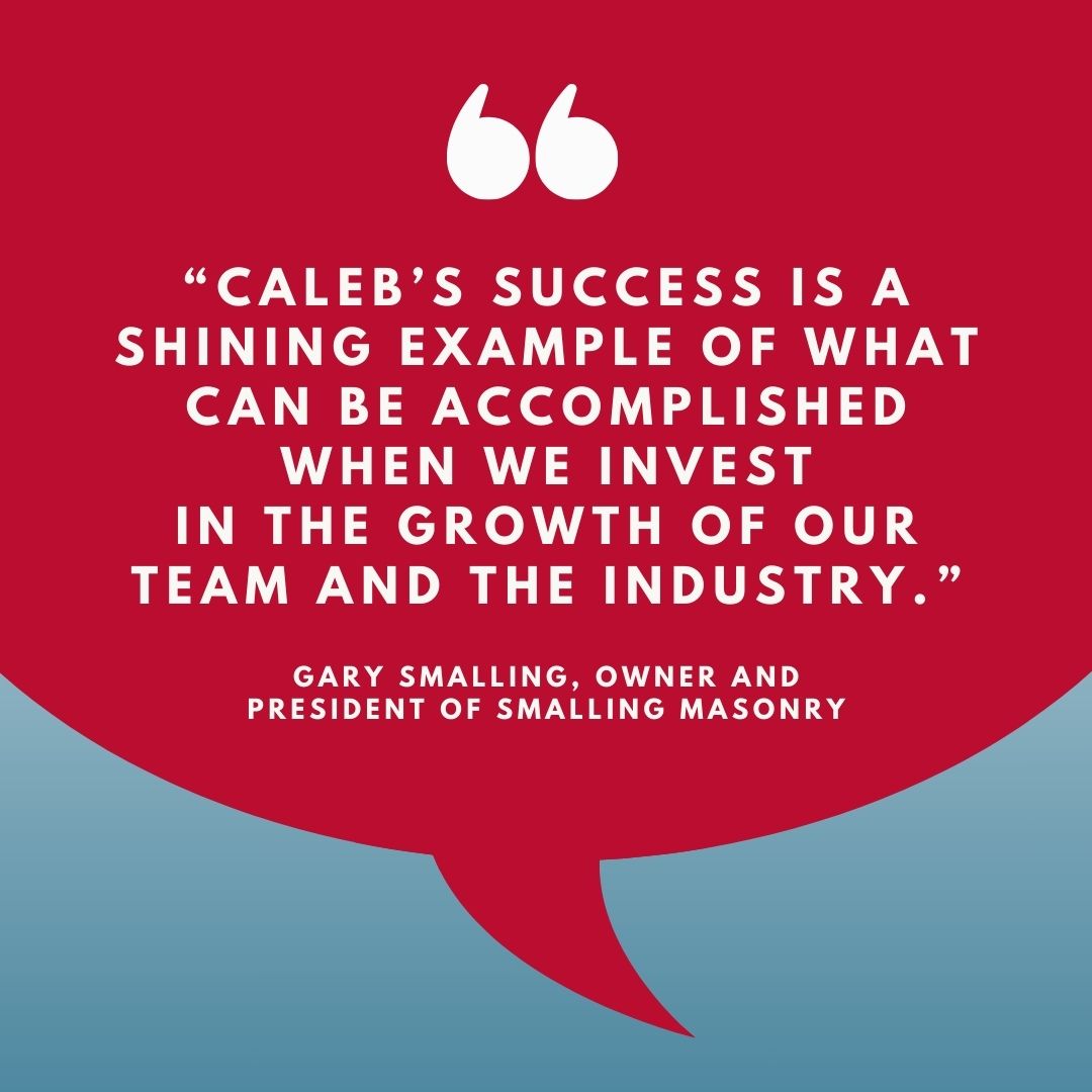 original infographic of a red speech bubble with white text quote: 'CALEB'S SUCCESS IS A SHINING EXAMPLE OF WHAT CAN BE ACCOMPLISHED WHEN WE INVEST IN THE GROWTH OF OUR TEAM AND THE INDUSTRY.' - GARY SMALLING, OWNER AND PRESIDENT OF SMALLING MASONRY"